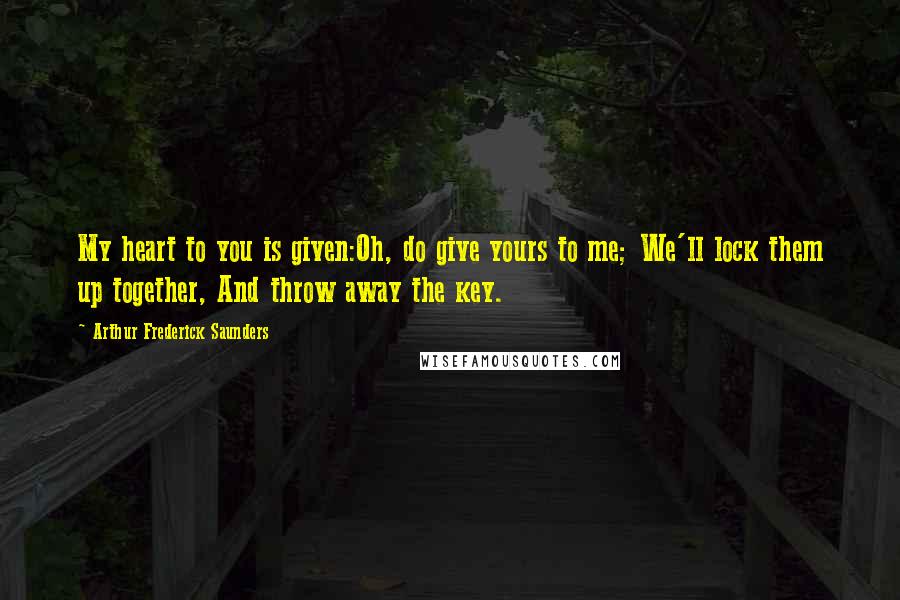 Arthur Frederick Saunders Quotes: My heart to you is given:Oh, do give yours to me; We'll lock them up together, And throw away the key.