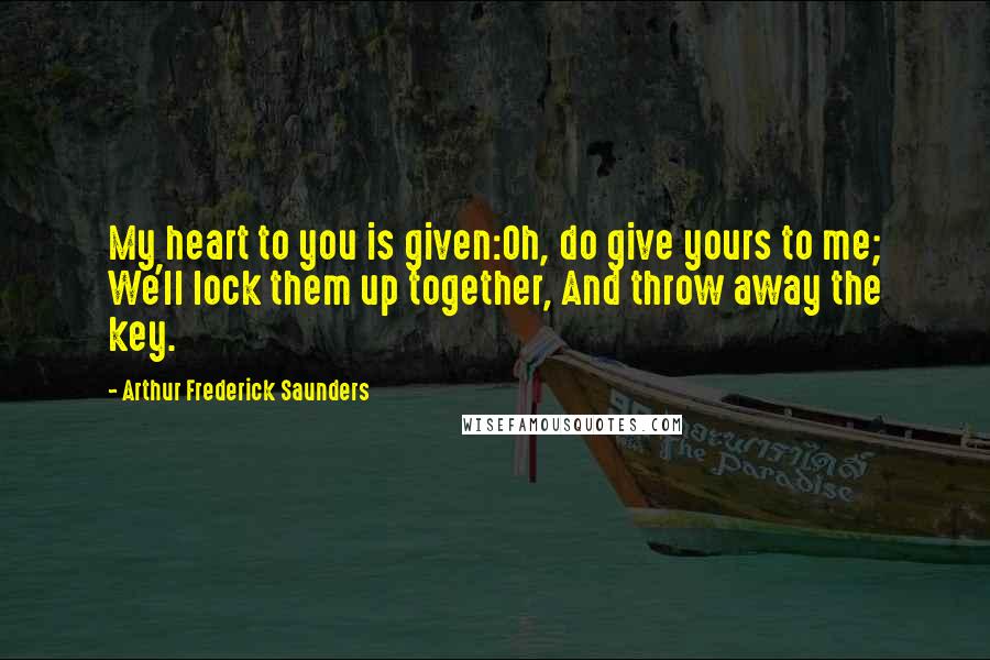 Arthur Frederick Saunders Quotes: My heart to you is given:Oh, do give yours to me; We'll lock them up together, And throw away the key.