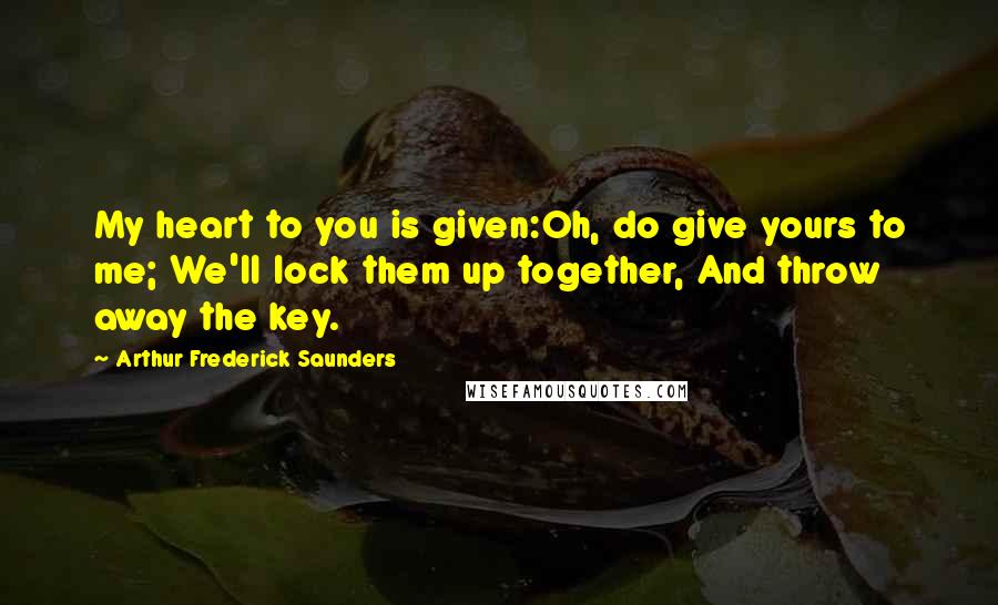 Arthur Frederick Saunders Quotes: My heart to you is given:Oh, do give yours to me; We'll lock them up together, And throw away the key.