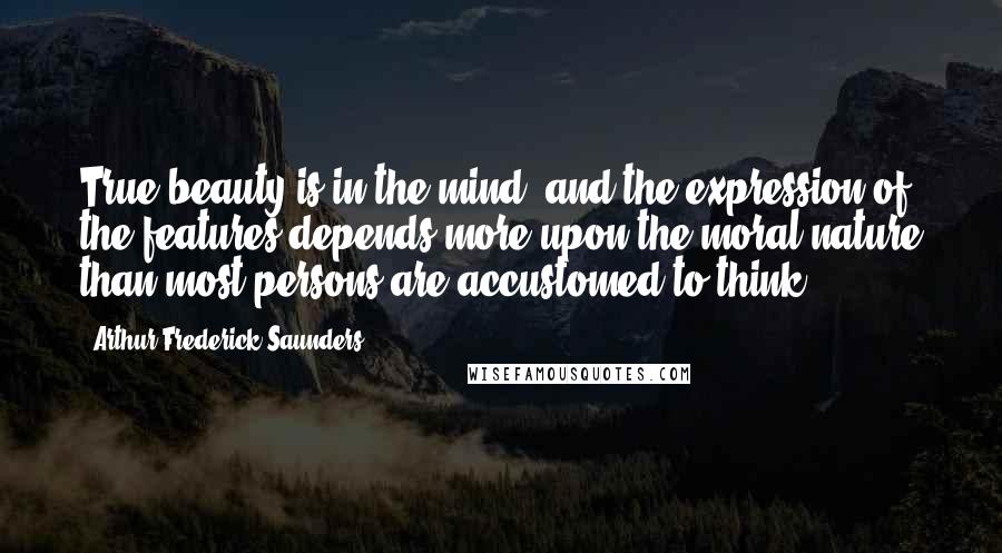 Arthur Frederick Saunders Quotes: True beauty is in the mind; and the expression of the features depends more upon the moral nature than most persons are accustomed to think.