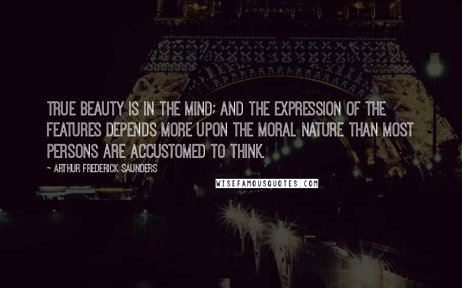 Arthur Frederick Saunders Quotes: True beauty is in the mind; and the expression of the features depends more upon the moral nature than most persons are accustomed to think.