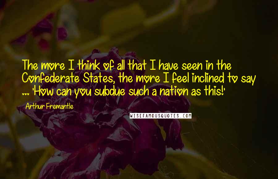 Arthur Fremantle Quotes: The more I think of all that I have seen in the Confederate States, the more I feel inclined to say ... 'How can you subdue such a nation as this!'