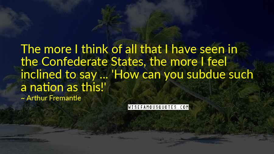 Arthur Fremantle Quotes: The more I think of all that I have seen in the Confederate States, the more I feel inclined to say ... 'How can you subdue such a nation as this!'