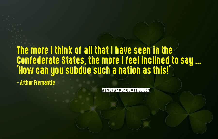Arthur Fremantle Quotes: The more I think of all that I have seen in the Confederate States, the more I feel inclined to say ... 'How can you subdue such a nation as this!'