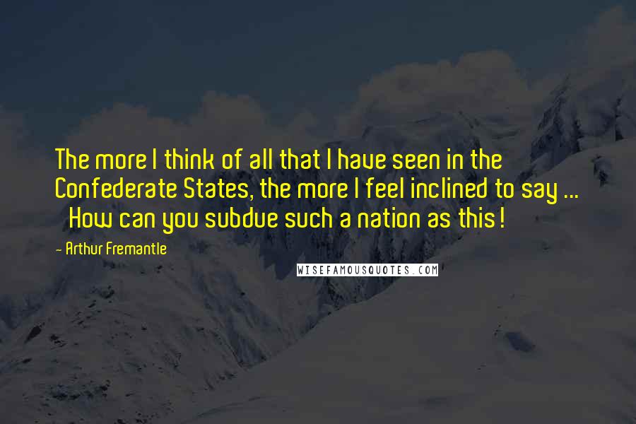 Arthur Fremantle Quotes: The more I think of all that I have seen in the Confederate States, the more I feel inclined to say ... 'How can you subdue such a nation as this!'