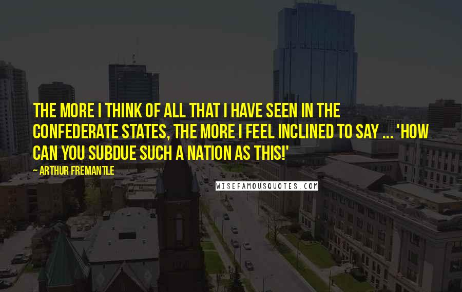 Arthur Fremantle Quotes: The more I think of all that I have seen in the Confederate States, the more I feel inclined to say ... 'How can you subdue such a nation as this!'