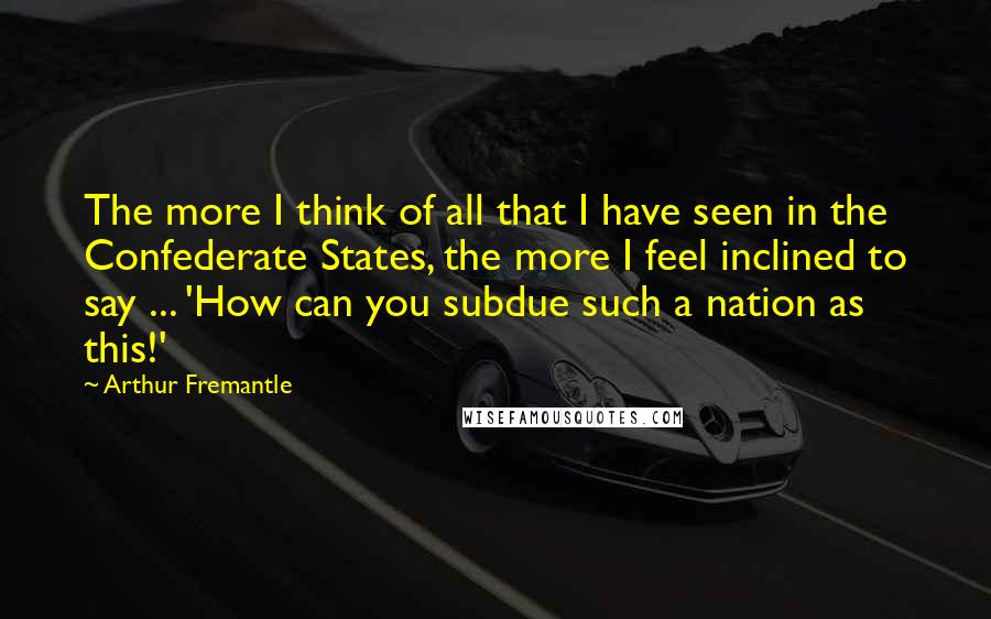 Arthur Fremantle Quotes: The more I think of all that I have seen in the Confederate States, the more I feel inclined to say ... 'How can you subdue such a nation as this!'