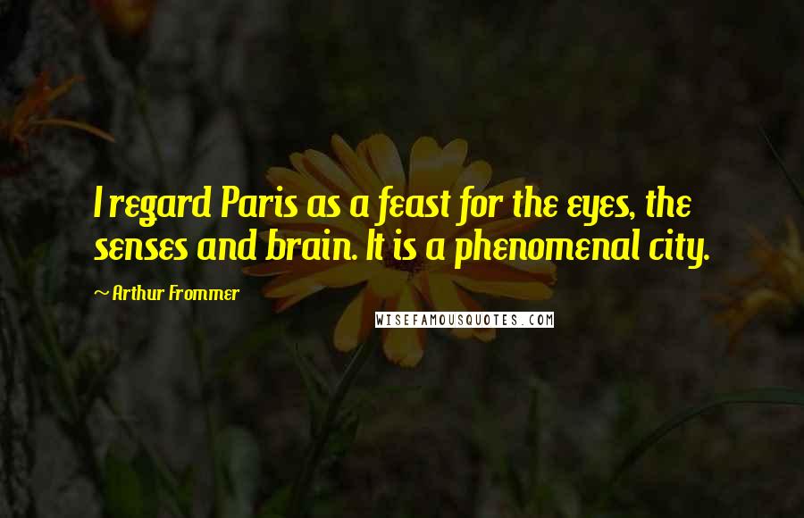 Arthur Frommer Quotes: I regard Paris as a feast for the eyes, the senses and brain. It is a phenomenal city.