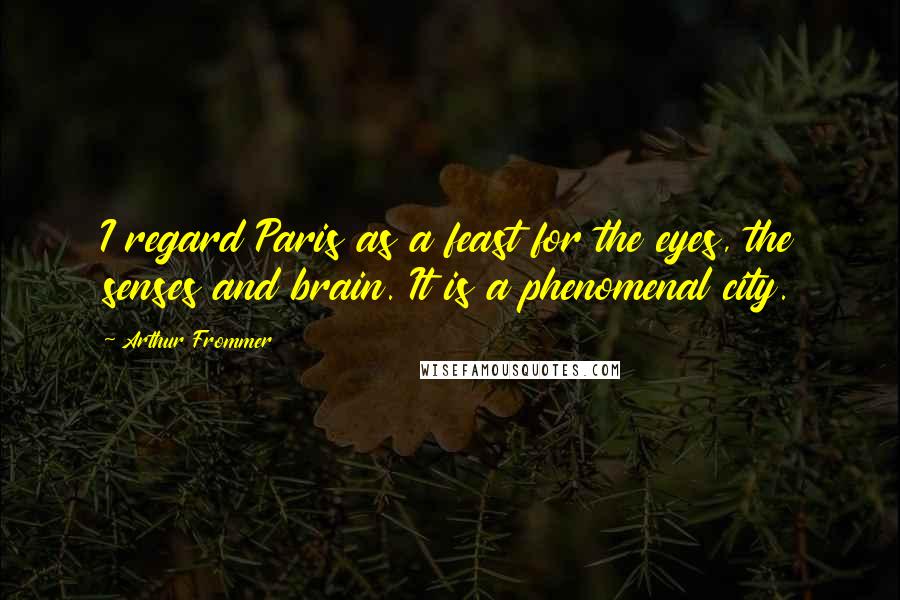 Arthur Frommer Quotes: I regard Paris as a feast for the eyes, the senses and brain. It is a phenomenal city.