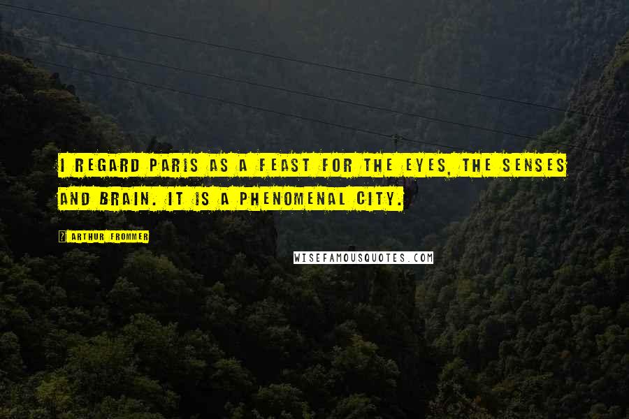 Arthur Frommer Quotes: I regard Paris as a feast for the eyes, the senses and brain. It is a phenomenal city.