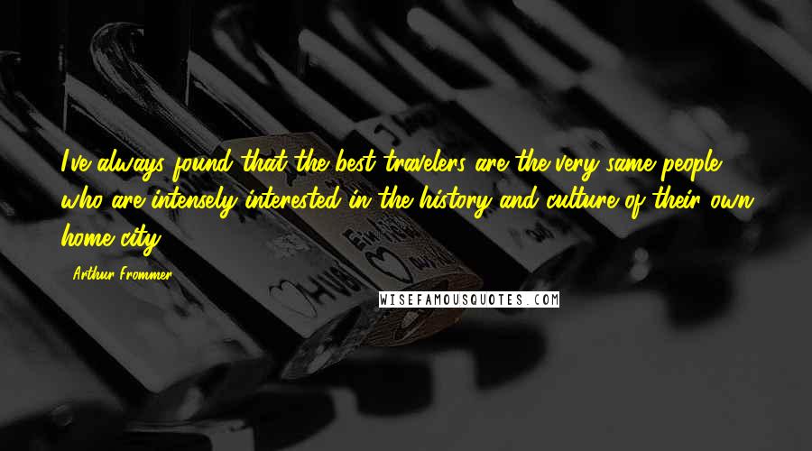 Arthur Frommer Quotes: I've always found that the best travelers are the very same people who are intensely interested in the history and culture of their own home city.