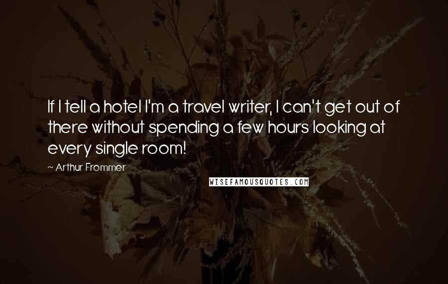 Arthur Frommer Quotes: If I tell a hotel I'm a travel writer, I can't get out of there without spending a few hours looking at every single room!