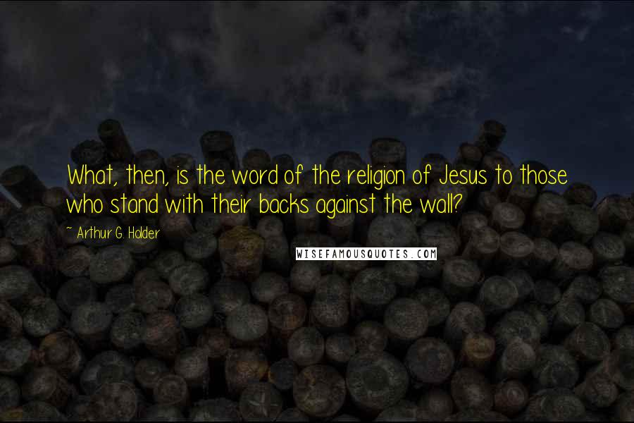 Arthur G. Holder Quotes: What, then, is the word of the religion of Jesus to those who stand with their backs against the wall?