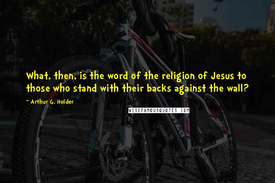 Arthur G. Holder Quotes: What, then, is the word of the religion of Jesus to those who stand with their backs against the wall?