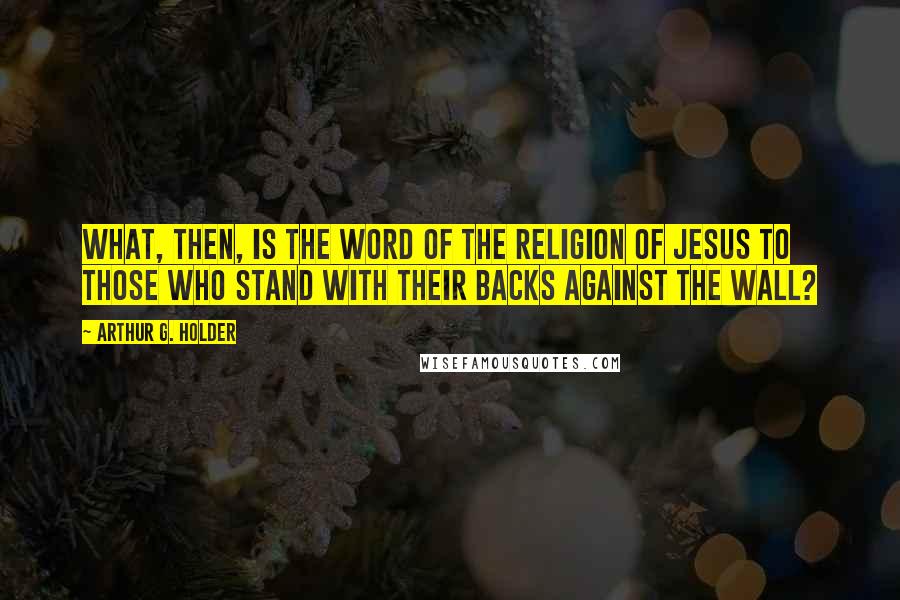 Arthur G. Holder Quotes: What, then, is the word of the religion of Jesus to those who stand with their backs against the wall?