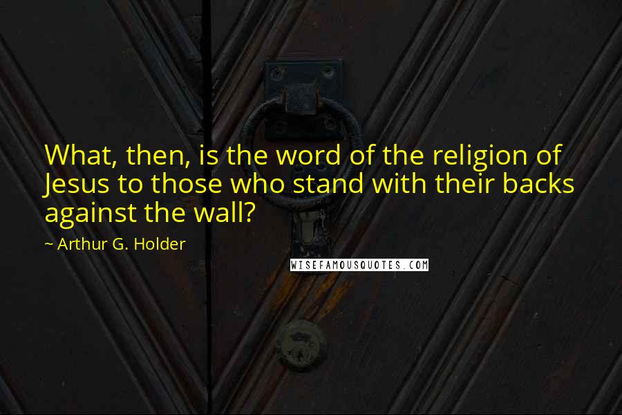 Arthur G. Holder Quotes: What, then, is the word of the religion of Jesus to those who stand with their backs against the wall?