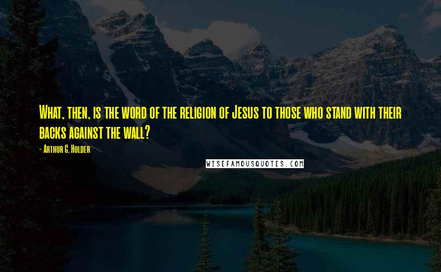 Arthur G. Holder Quotes: What, then, is the word of the religion of Jesus to those who stand with their backs against the wall?