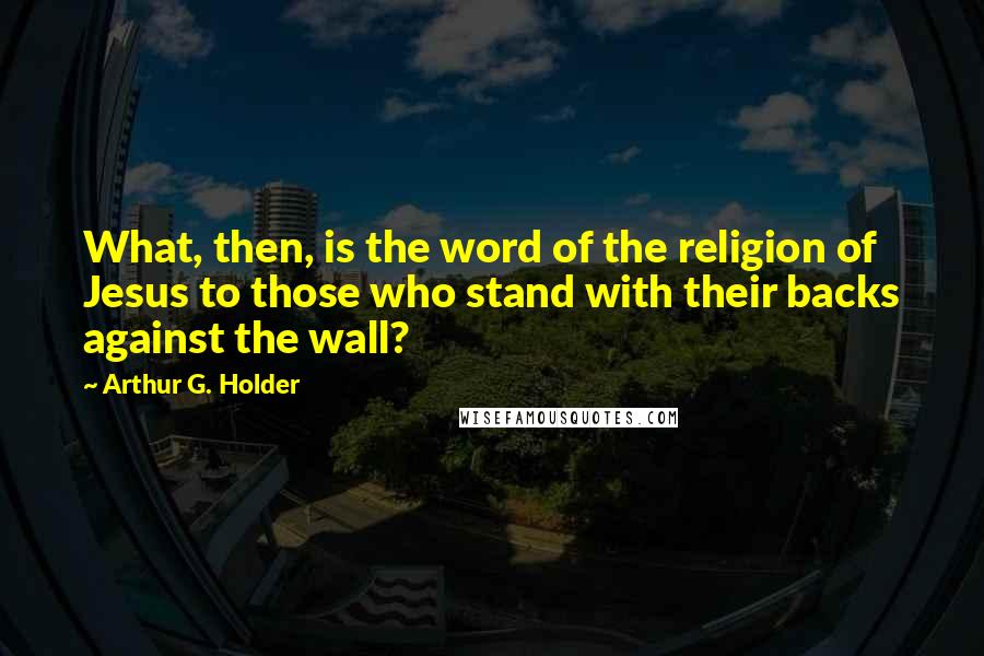 Arthur G. Holder Quotes: What, then, is the word of the religion of Jesus to those who stand with their backs against the wall?