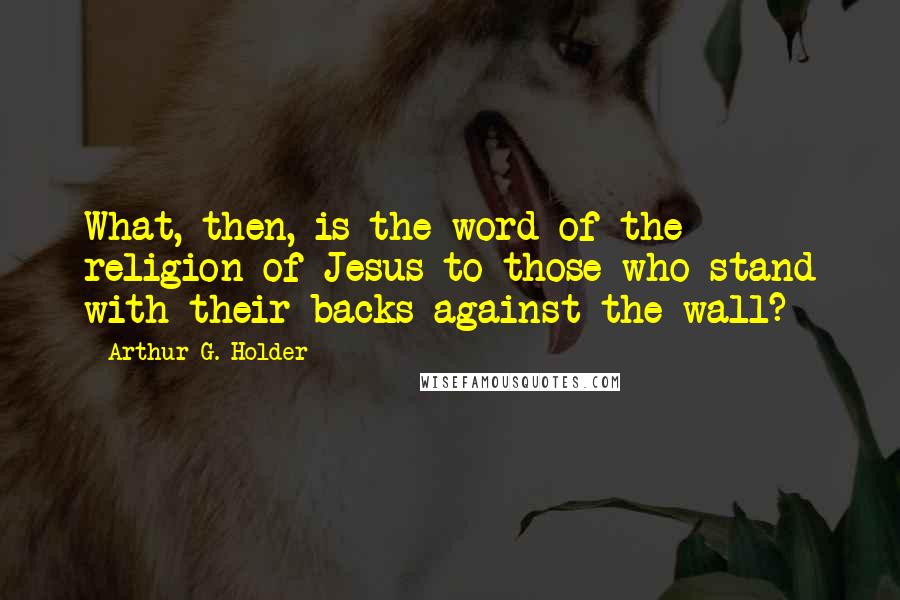 Arthur G. Holder Quotes: What, then, is the word of the religion of Jesus to those who stand with their backs against the wall?