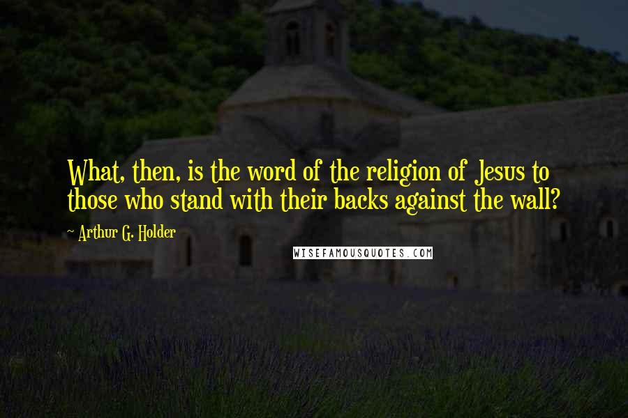 Arthur G. Holder Quotes: What, then, is the word of the religion of Jesus to those who stand with their backs against the wall?