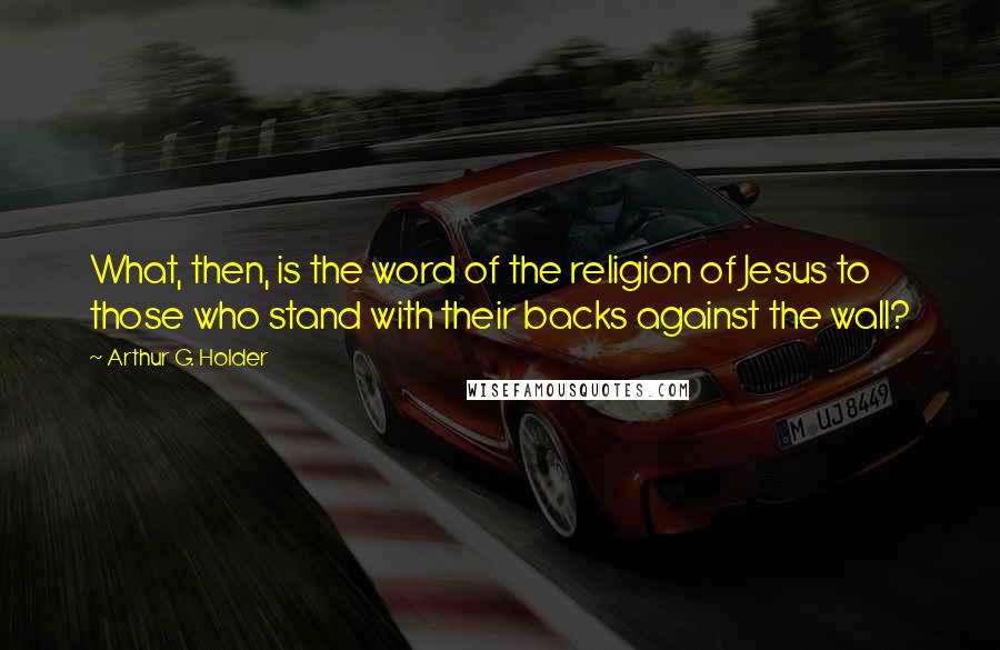 Arthur G. Holder Quotes: What, then, is the word of the religion of Jesus to those who stand with their backs against the wall?