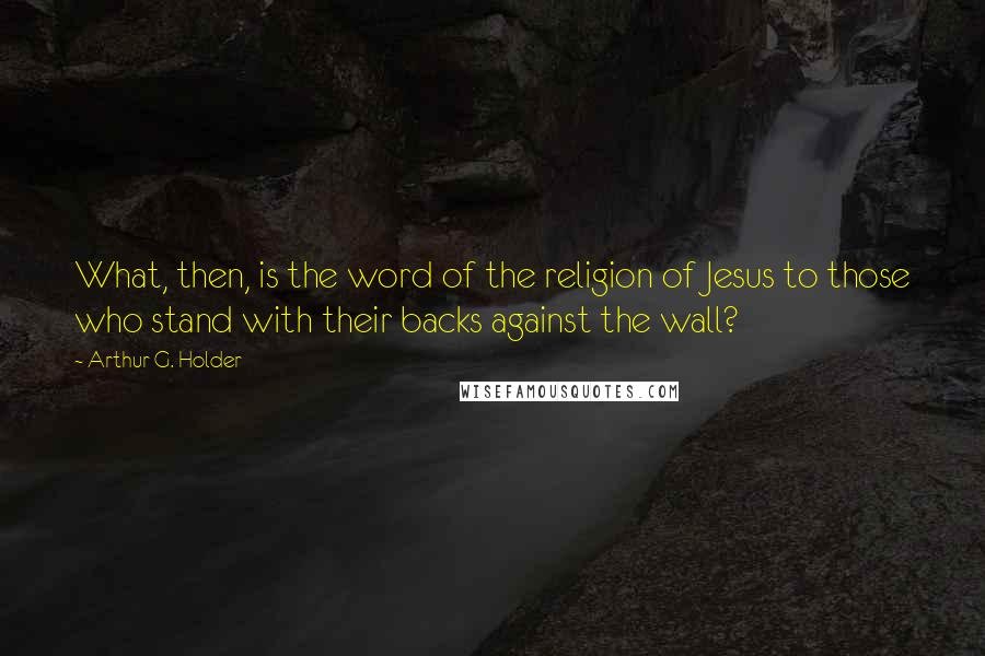 Arthur G. Holder Quotes: What, then, is the word of the religion of Jesus to those who stand with their backs against the wall?