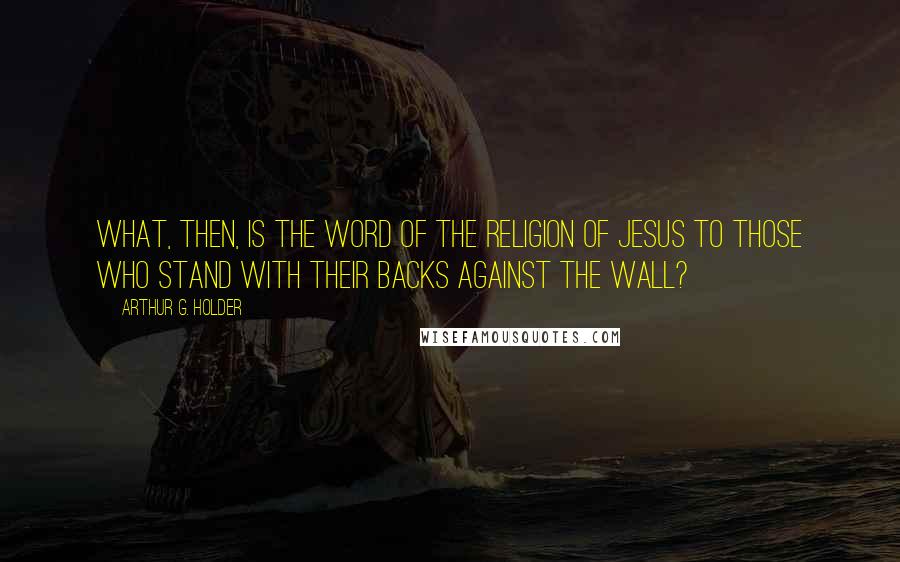 Arthur G. Holder Quotes: What, then, is the word of the religion of Jesus to those who stand with their backs against the wall?