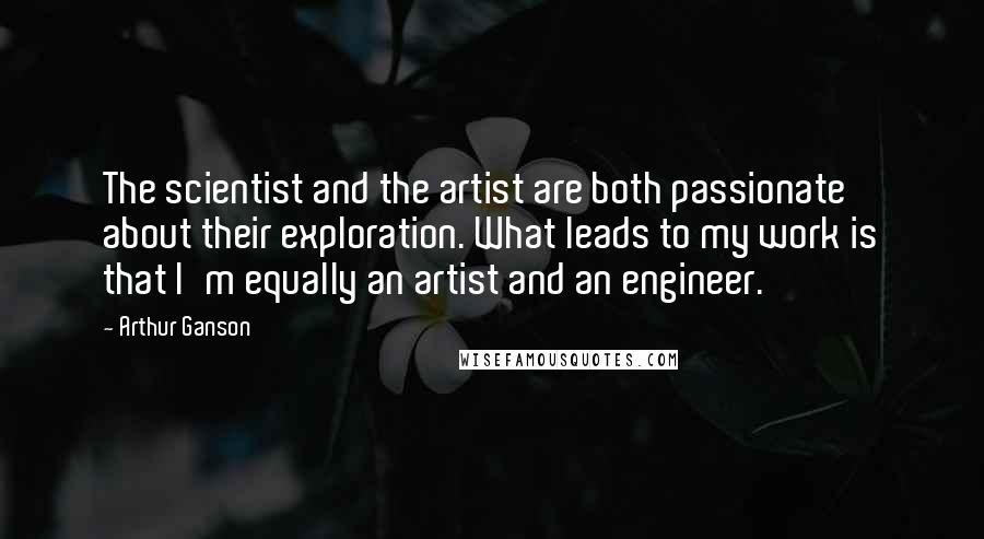 Arthur Ganson Quotes: The scientist and the artist are both passionate about their exploration. What leads to my work is that I'm equally an artist and an engineer.