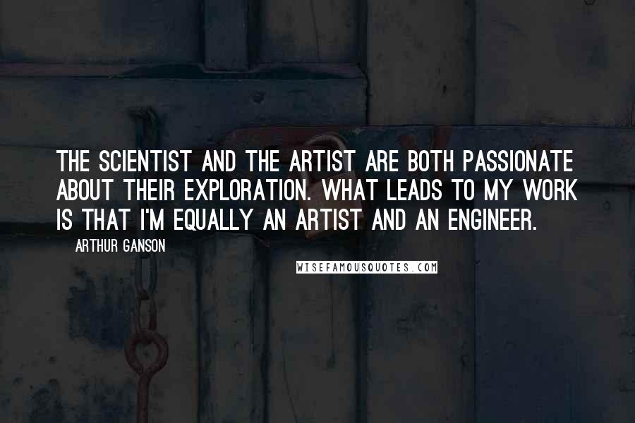 Arthur Ganson Quotes: The scientist and the artist are both passionate about their exploration. What leads to my work is that I'm equally an artist and an engineer.