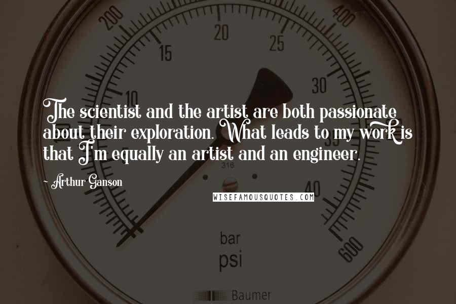 Arthur Ganson Quotes: The scientist and the artist are both passionate about their exploration. What leads to my work is that I'm equally an artist and an engineer.