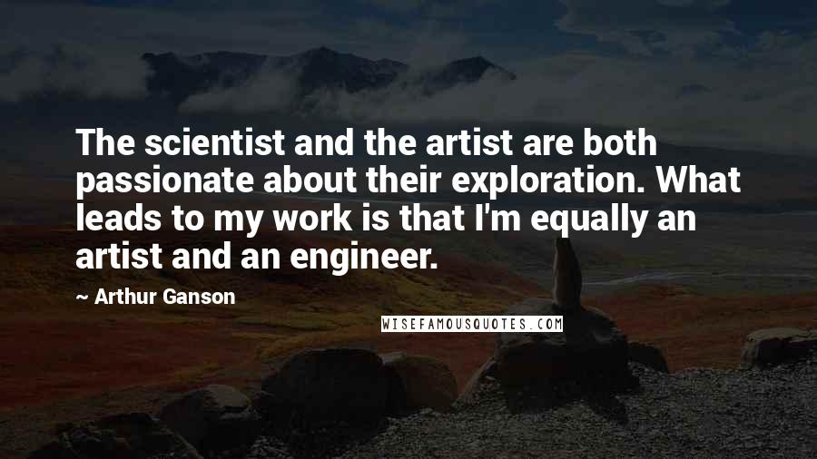 Arthur Ganson Quotes: The scientist and the artist are both passionate about their exploration. What leads to my work is that I'm equally an artist and an engineer.