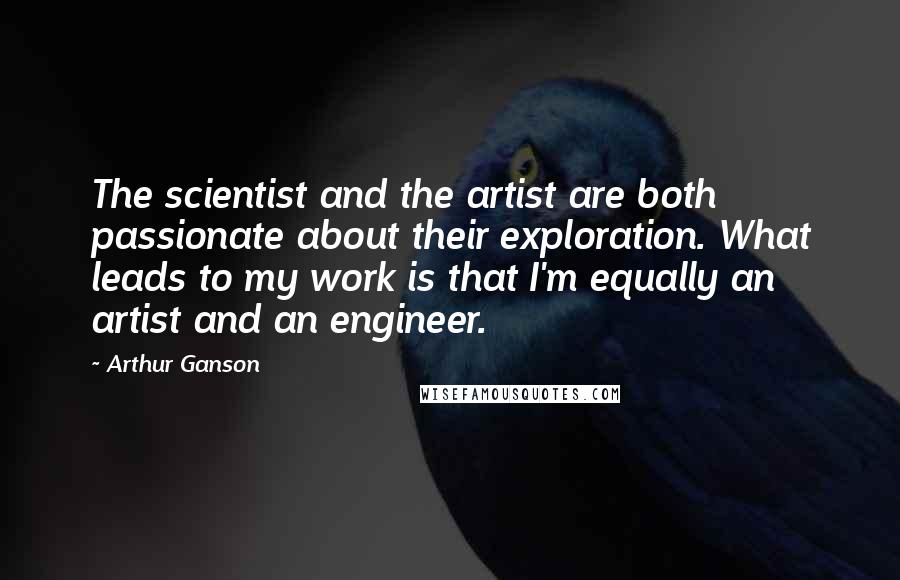 Arthur Ganson Quotes: The scientist and the artist are both passionate about their exploration. What leads to my work is that I'm equally an artist and an engineer.