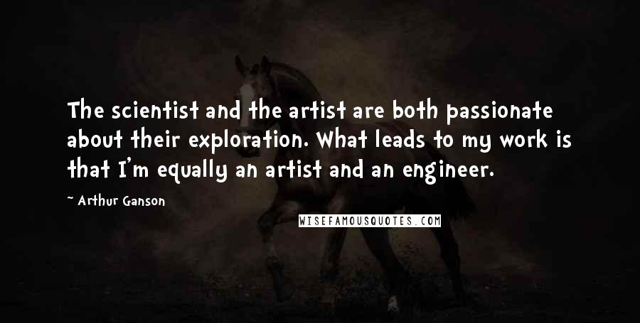 Arthur Ganson Quotes: The scientist and the artist are both passionate about their exploration. What leads to my work is that I'm equally an artist and an engineer.