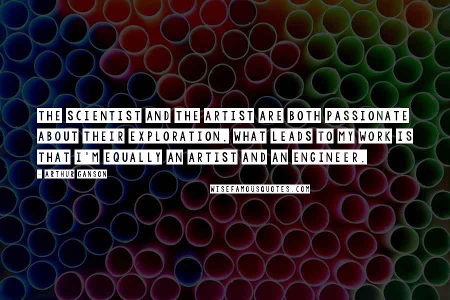 Arthur Ganson Quotes: The scientist and the artist are both passionate about their exploration. What leads to my work is that I'm equally an artist and an engineer.