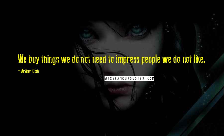 Arthur Gish Quotes: We buy things we do not need to impress people we do not like.