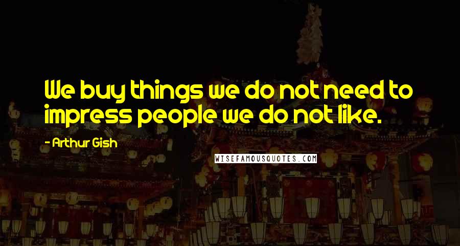 Arthur Gish Quotes: We buy things we do not need to impress people we do not like.