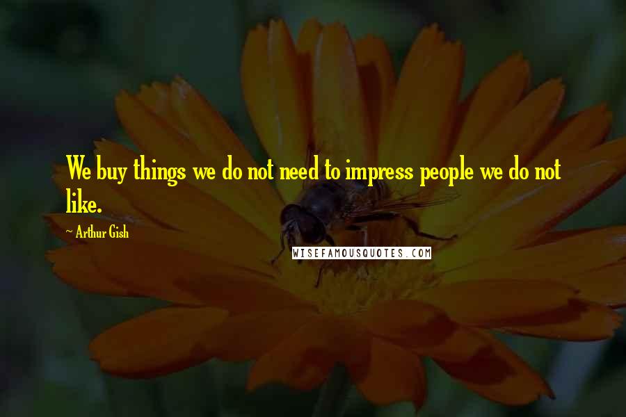 Arthur Gish Quotes: We buy things we do not need to impress people we do not like.