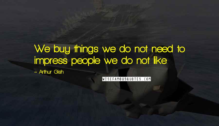 Arthur Gish Quotes: We buy things we do not need to impress people we do not like.