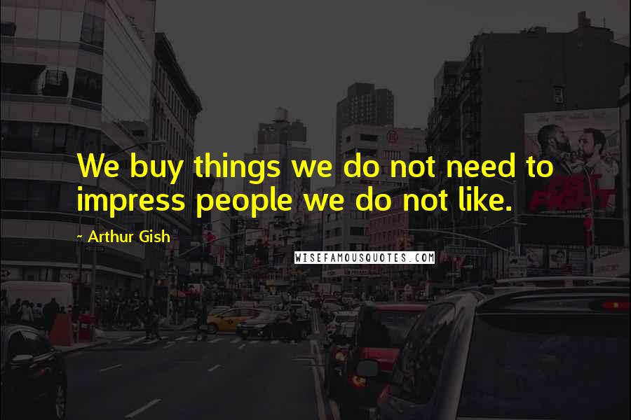 Arthur Gish Quotes: We buy things we do not need to impress people we do not like.