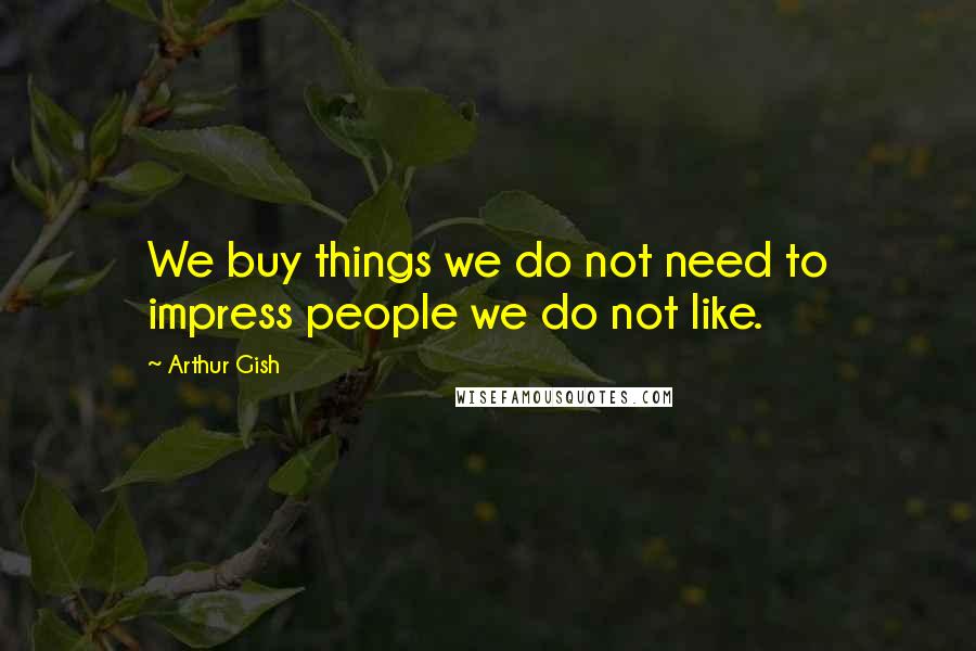 Arthur Gish Quotes: We buy things we do not need to impress people we do not like.