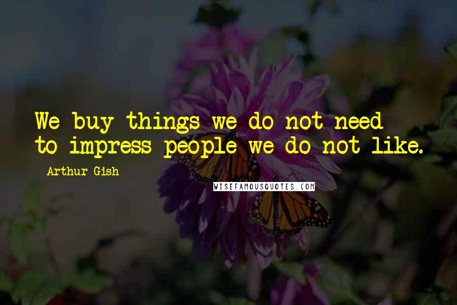 Arthur Gish Quotes: We buy things we do not need to impress people we do not like.