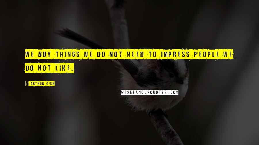 Arthur Gish Quotes: We buy things we do not need to impress people we do not like.