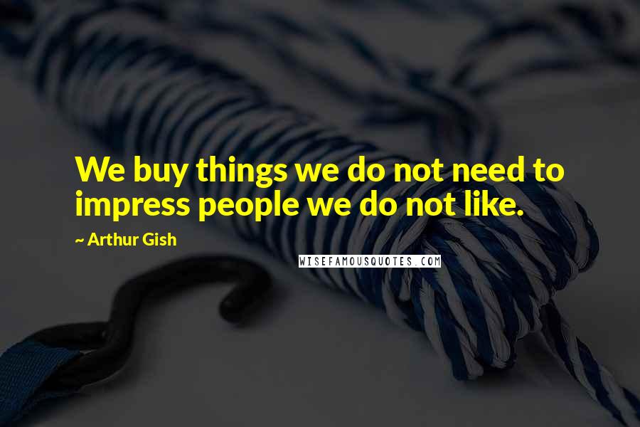 Arthur Gish Quotes: We buy things we do not need to impress people we do not like.