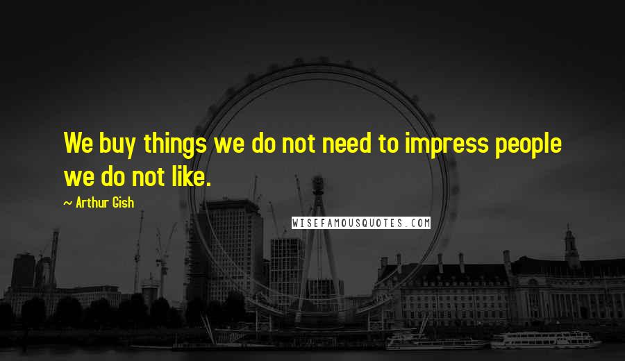 Arthur Gish Quotes: We buy things we do not need to impress people we do not like.
