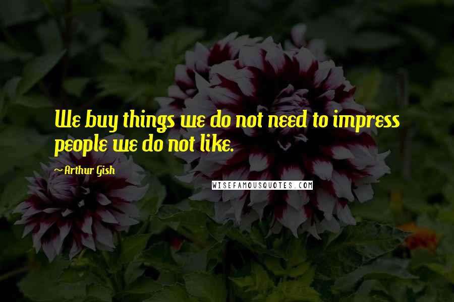 Arthur Gish Quotes: We buy things we do not need to impress people we do not like.