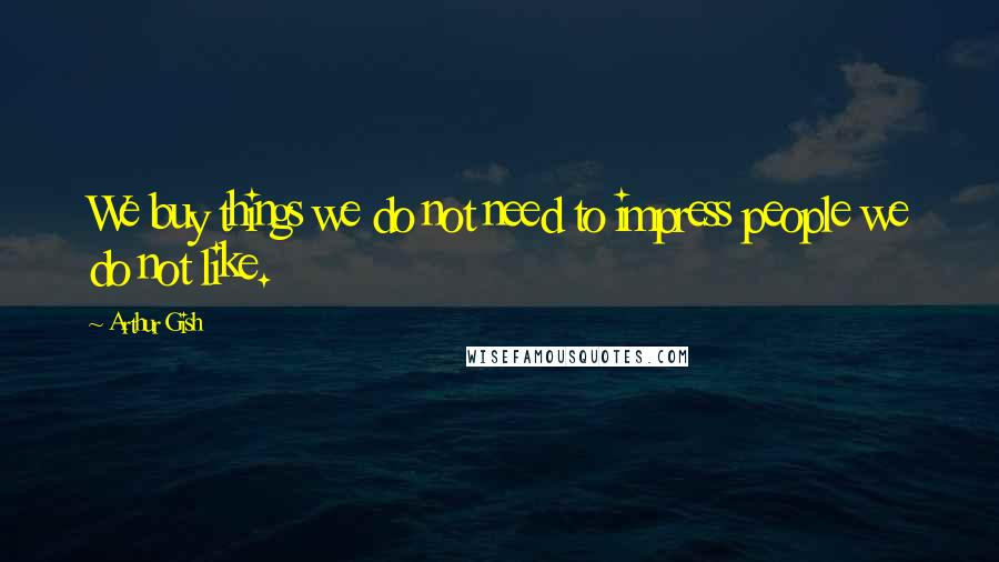 Arthur Gish Quotes: We buy things we do not need to impress people we do not like.