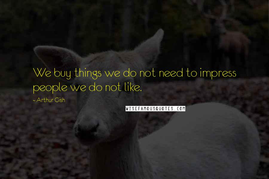 Arthur Gish Quotes: We buy things we do not need to impress people we do not like.