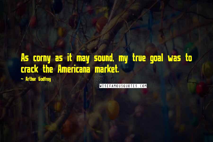 Arthur Godfrey Quotes: As corny as it may sound, my true goal was to crack the Americana market.