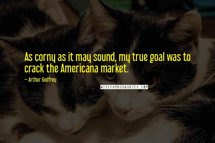 Arthur Godfrey Quotes: As corny as it may sound, my true goal was to crack the Americana market.