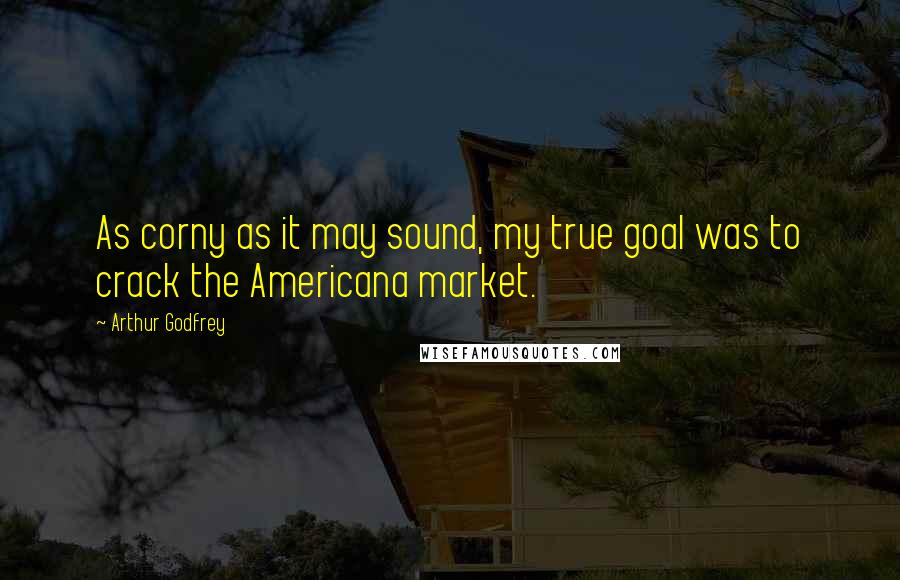 Arthur Godfrey Quotes: As corny as it may sound, my true goal was to crack the Americana market.